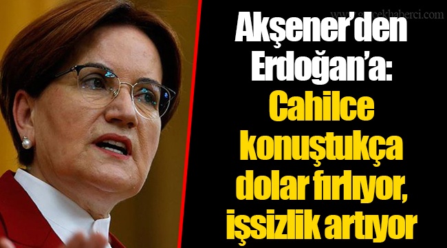 Akşener’den Erdoğan’a: Cahilce konuştukça dolar fırlıyor, işsizlik artıyor