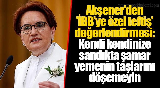 Akşener'den 'İBB'ye özel teftiş' değerlendirmesi: Kendi kendinize sandıkta şamar yemenin taşlarını döşemeyin
