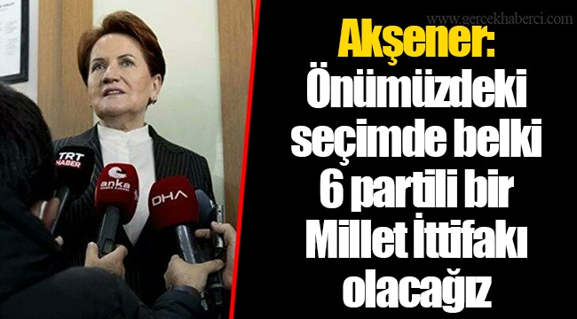Akşener: Önümüzdeki seçimde belki 6 partili bir Millet İttifakı olacağız