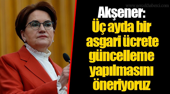 Akşener: Üç ayda bir asgari ücrete güncelleme yapılmasını öneriyoruz