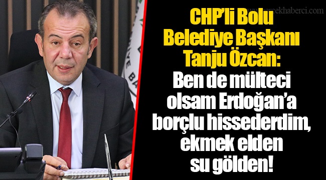 CHP’li Bolu Belediye Başkanı Tanju Özcan: Ben de mülteci olsam Erdoğan’a borçlu hissederdim, ekmek elden su gölden!