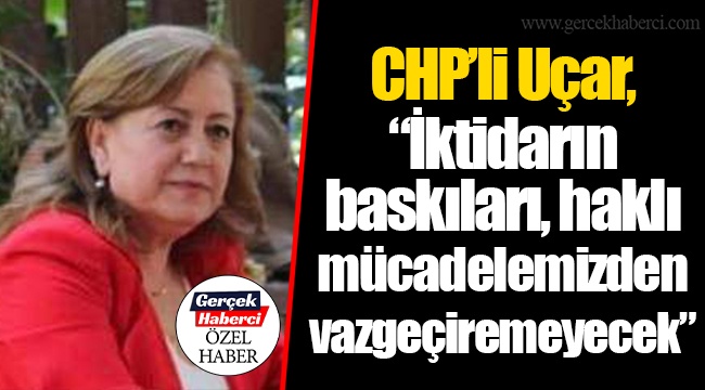 CHP'li Uçar, "İktidarın baskıları, haklı mücadelemizden vazgeçiremeyecek"
