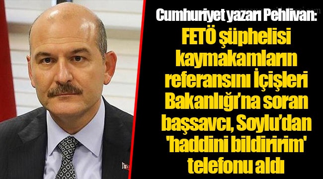 Cumhuriyet yazarı Pehlivan: FETÖ şüphelisi kaymakamların referansını İçişleri Bakanlığı’na soran başsavcı, Soylu’dan 'haddini bildiririm' telefonu aldı