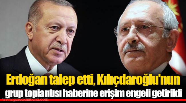 Erdoğan talep etti, Kılıçdaroğlu'nun grup toplantısı haberine erişim engeli getirildi