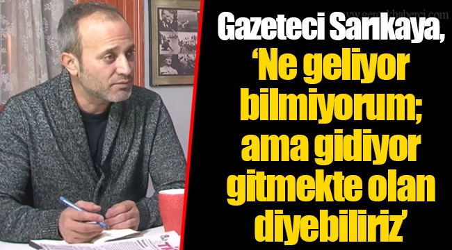 Gazeteci Sarıkaya, “Ne geliyor bilmiyorum; ama gidiyor gitmekte olan diyebiliriz”