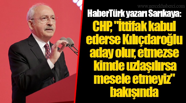HaberTürk yazarı Sarıkaya: CHP, "İttifak kabul ederse Kılıçdaroğlu aday olur, etmezse kimde uzlaşılırsa mesele etmeyiz" bakışında