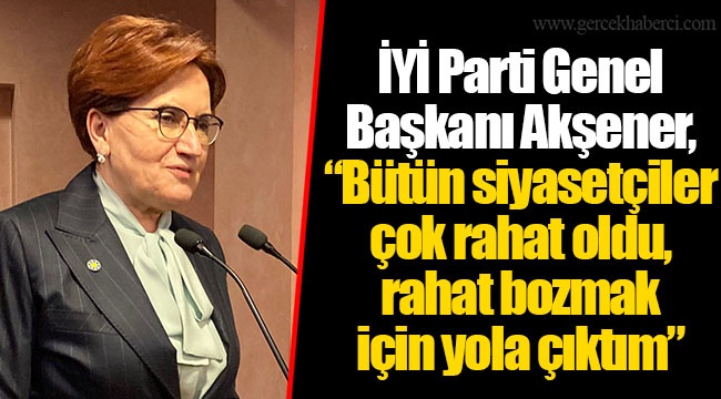 İYİ Parti Genel Başkanı Akşener, "Bütün siyasetçiler çok rahat oldu, rahat bozmak için yola çıktım"