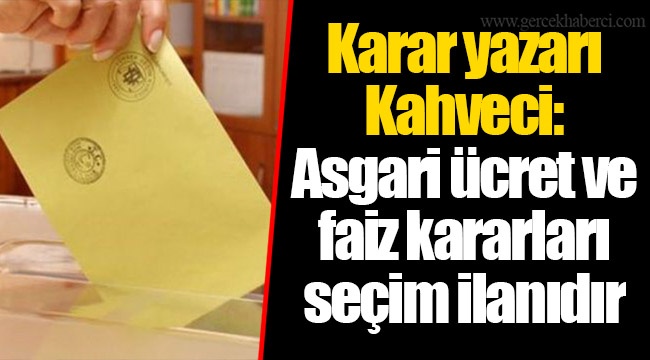 Karar yazarı Kahveci: Asgari ücret ve faiz kararları seçim ilanıdır