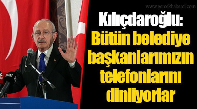 Kılıçdaroğlu: Bütün belediye başkanlarımızın telefonlarını dinliyorlar