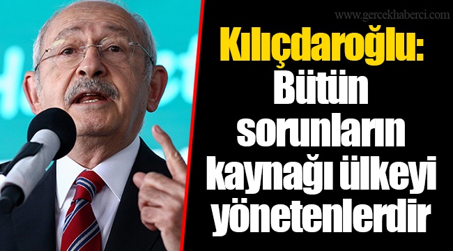 Kılıçdaroğlu: Bütün sorunların kaynağı ülkeyi yönetenlerdir