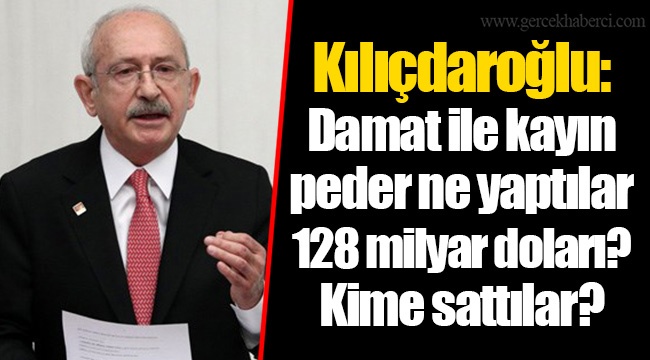 Kılıçdaroğlu: Damat ile kayın peder ne yaptılar 128 milyar doları? Kime sattılar?