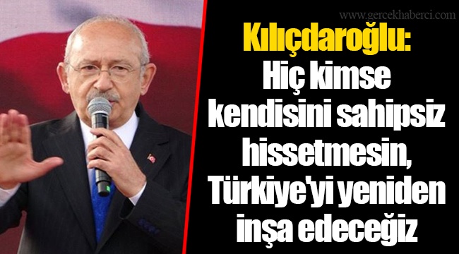 Kılıçdaroğlu: Hiç kimse kendisini sahipsiz hissetmesin, Türkiye'yi yeniden inşa edeceğiz
