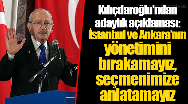 Kılıçdaroğlu'ndan adaylık açıklaması: İstanbul ve Ankara’nın yönetimini bırakamayız, seçmenimize anlatamayız