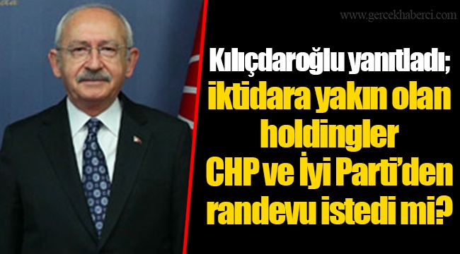 Kılıçdaroğlu yanıtladı; iktidara yakın olan holdingler CHP ve İyi Parti’den randevu istedi mi?