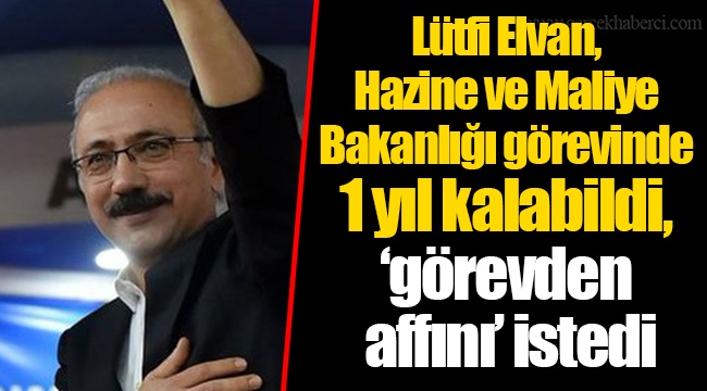Lütfi Elvan,  Hazine ve Maliye Bakanlığı görevinde  1 yıl kalabildi, ‘görevden  affını’ istedi