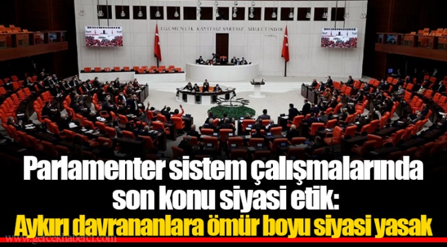 Parlamenter sistem çalışmalarında son konu siyasi etik: Aykırı davrananlara ömür boyu siyasi yasak