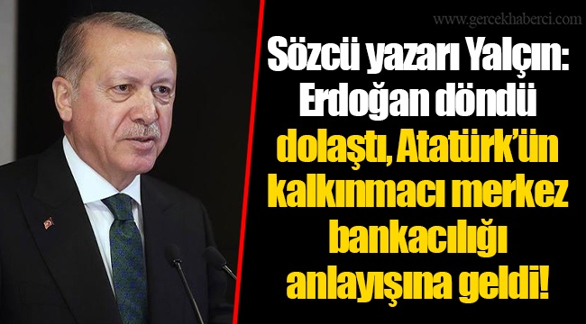Sözcü yazarı Yalçın: Erdoğan döndü dolaştı, Atatürk’ün kalkınmacı merkez bankacılığı anlayışına geldi!
