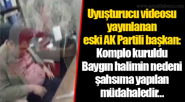 Uyuşturucu videosu yayınlanan eski AK Partili başkan: Komplo kuruldu. Baygın halimin nedeni şahsıma yapılan müdahaledir...