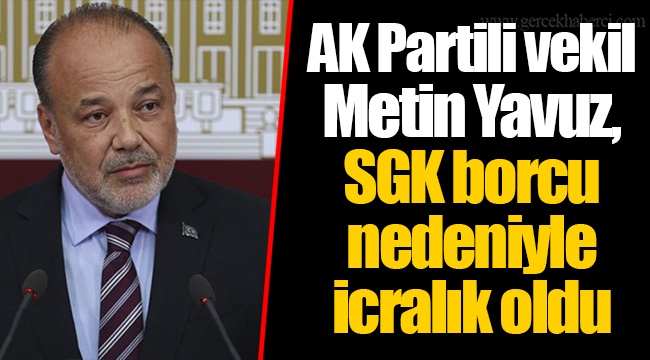 AK Partili vekil Metin Yavuz, SGK borcu nedeniyle icralık oldu