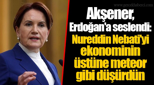 Akşener, Erdoğan'a seslendi: Nureddin Nebati'yi ekonominin üstüne meteor gibi düşürdün