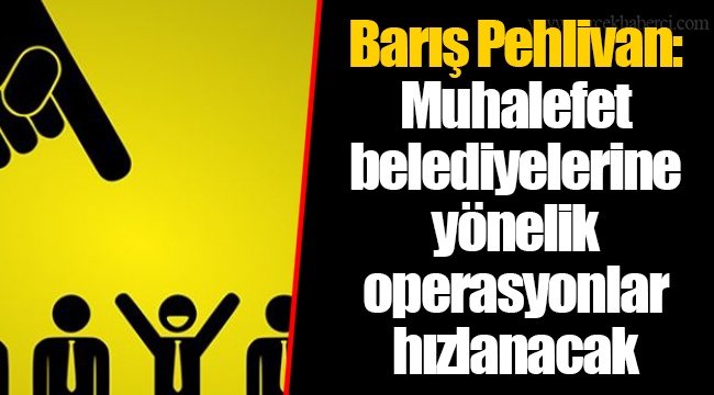 Barış Pehlivan: Muhalefet belediyelerine yönelik operasyonlar hızlanacak