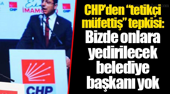 CHP’den “tetikçi müfettiş” tepkisi: Bizde onlara yedirilecek belediye başkanı yok