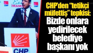 CHP’den “tetikçi müfettiş” tepkisi: Bizde onlara yedirilecek belediye başkanı yok