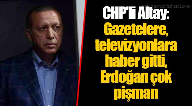 CHP'li Altay: Gazetelere, televizyonlara haber gitti, Erdoğan çok pişman