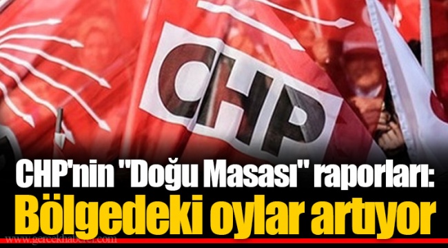 CHP'nin "Doğu Masası" raporları: Bölgedeki oylar artıyor