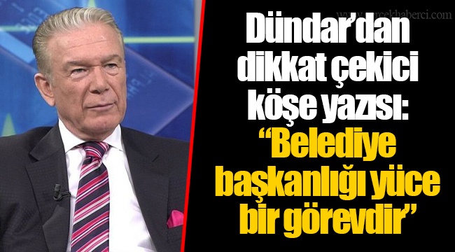 Dündar’dan dikkat çekici köşe yazısı: “Belediye başkanlığı yüce bir görevdir”