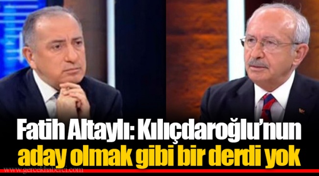 Fatih Altaylı: Kılıçdaroğlu’nun aday olmak gibi bir derdi yok