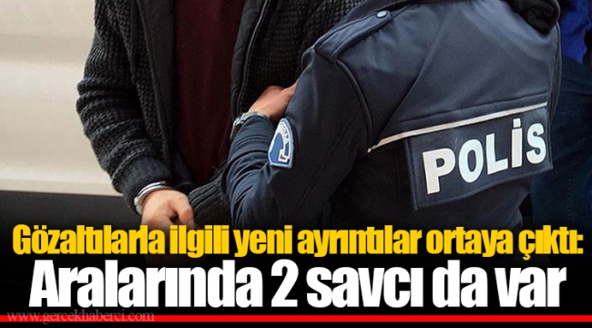 Gözaltılarla ilgili yeni ayrıntılar ortaya çıktı: Gözaltında 2 savcıda var