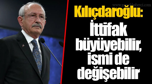 Kılıçdaroğlu: İttifak büyüyebilir, ismi de değişebilir