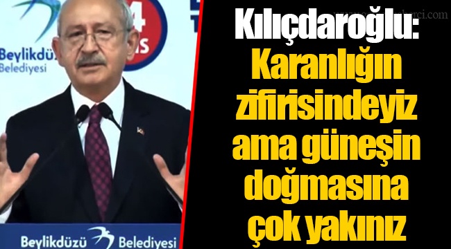 Kılıçdaroğlu: Karanlığın zifirisindeyiz ama güneşin doğmasına çok yakınız