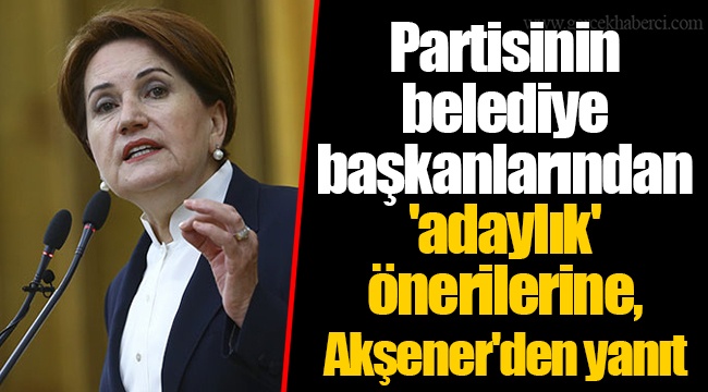 Partisinin belediye başkanlarından 'adaylık' önerilerine, Akşener'den yanıt