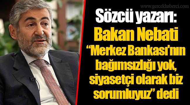 Sözcü yazarı: Bakan Nebati “Merkez Bankası'nın bağımsızlığı yok, siyasetçi olarak biz sorumluyuz” dedi