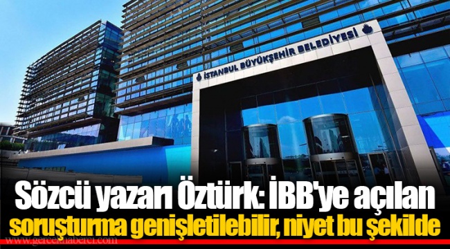 Sözcü yazarı Öztürk: İBB'ye açılan soruşturma genişletilebilir, niyet bu şekilde