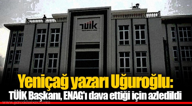 Yeniçağ yazarı Uğuroğlu: TÜİK Başkanı, ENAG'ı dava ettiği için azledildi