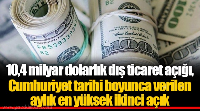 10,4 milyar dolarlık dış ticaret açığı, Cumhuriyet tarihi boyunca verilen aylık en yüksek ikinci açık