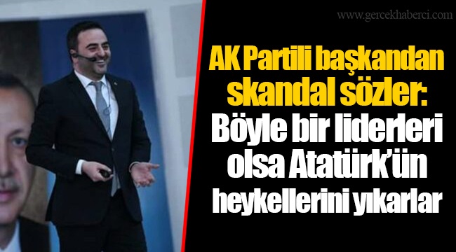 AK Partili başkandan skandal sözler: Böyle bir liderleri olsa Atatürk’ün heykellerini yıkarlar