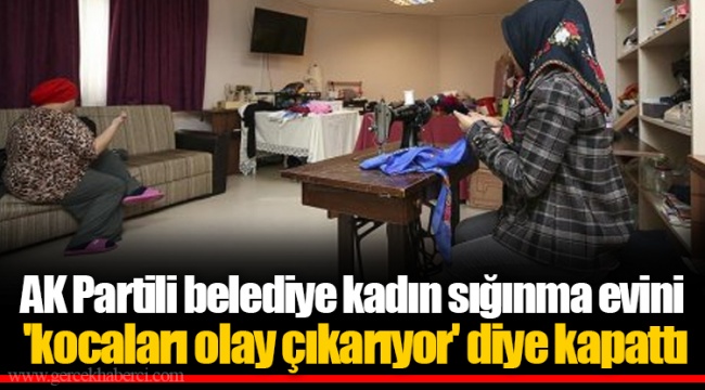 AK Partili belediye kadın sığınma evini 'kocaları olay çıkarıyor' diye kapattı