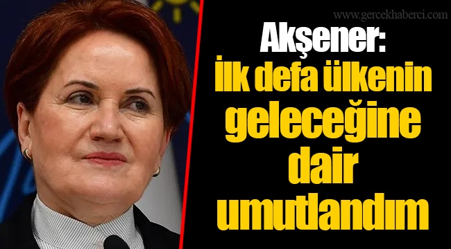 Akşener: İlk defa ülkenin geleceğine dair umutlandım