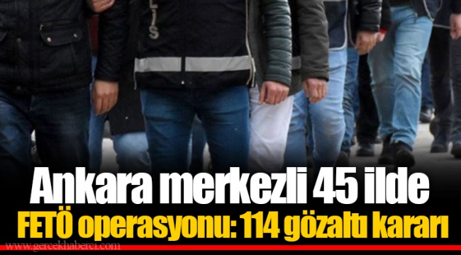 Ankara merkezli 45 ilde FETÖ operasyonu: 114 gözaltı kararı