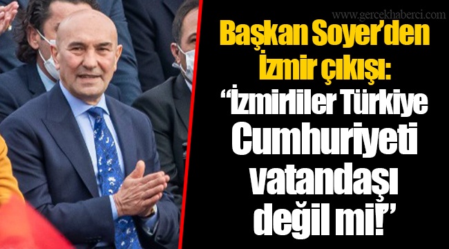 Başkan Soyer’den İzmir çıkışı: “İzmirliler Türkiye Cumhuriyeti vatandaşı değil mi!”