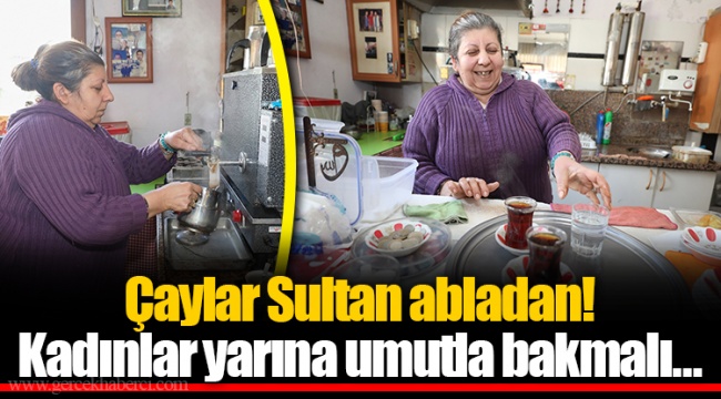 Çaylar Sultan abladan! Kadınlar yarına umutla bakmalı…