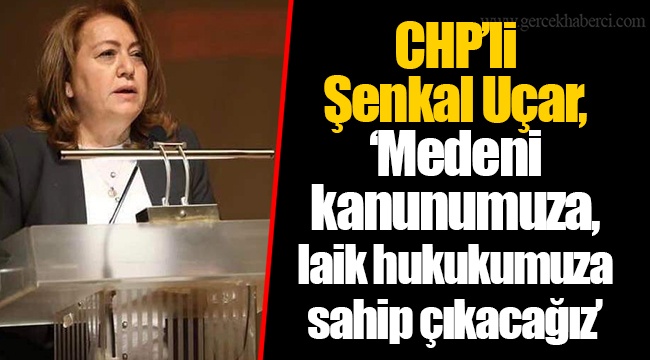 CHP’li Şenkal Uçar, “Medeni kanunumuza, laik hukukumuza sahip çıkacağız”