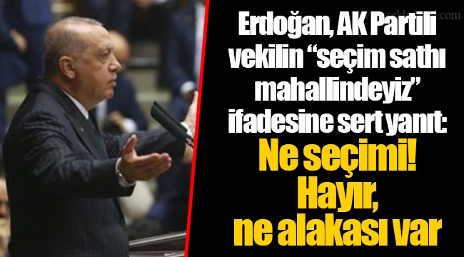 Erdoğan, AK Partili vekilin “seçim sathı mahallindeyiz” ifadesine sert yanıt: Ne seçimi! Hayır, ne alakası var