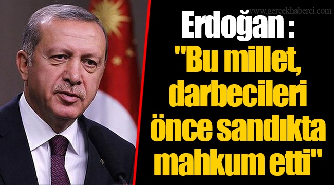 Erdoğan : "Bu millet, darbecileri önce sandıkta mahkum etti"