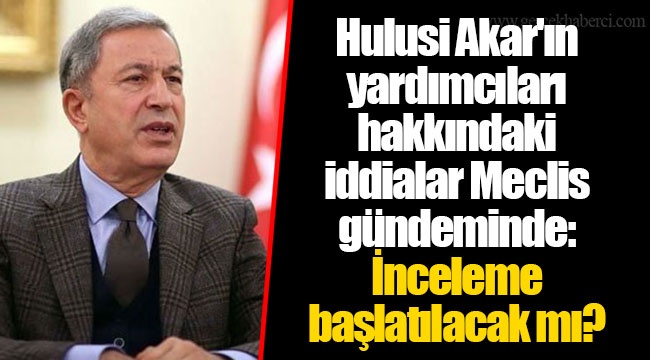 Hulusi Akar'ın yardımcıları hakkındaki iddialar Meclis gündeminde: İnceleme başlatılacak mı?