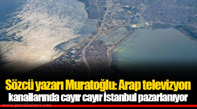 Sözcü yazarı Muratoğlu: Arap televizyon kanallarında cayır cayır İstanbul pazarlanıyor